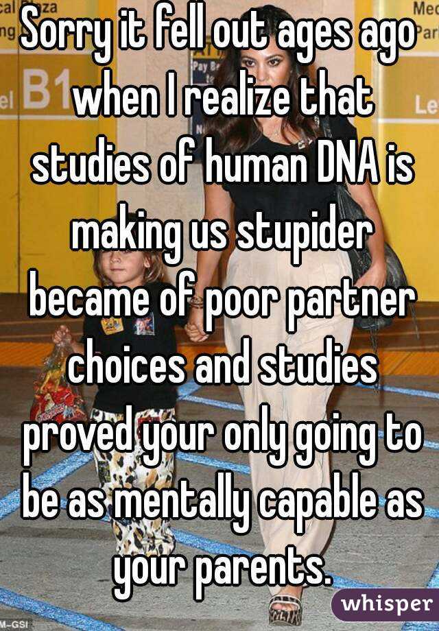 Sorry it fell out ages ago when I realize that studies of human DNA is making us stupider became of poor partner choices and studies proved your only going to be as mentally capable as your parents.