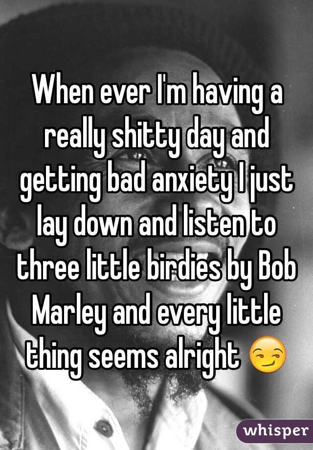 When ever I'm having a really shitty day and getting bad anxiety I just lay down and listen to three little birdies by Bob Marley and every little thing seems alright 😏