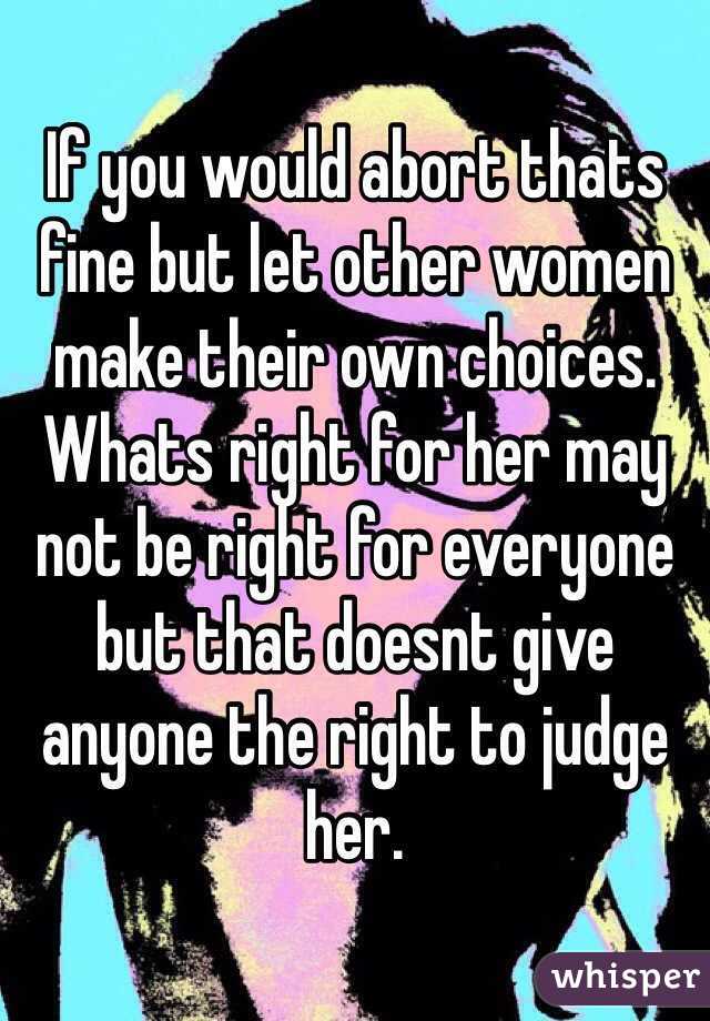 If you would abort thats fine but let other women make their own choices. Whats right for her may not be right for everyone but that doesnt give anyone the right to judge her.