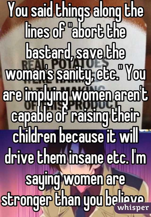 You said things along the lines of "abort the bastard, save the woman's sanity, etc." You are implying women aren't capable of raising their children because it will drive them insane etc. I'm saying women are stronger than you believe. 