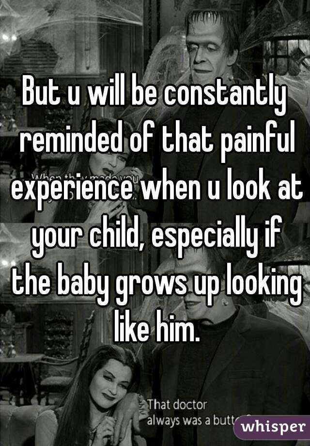 But u will be constantly reminded of that painful experience when u look at your child, especially if the baby grows up looking like him.