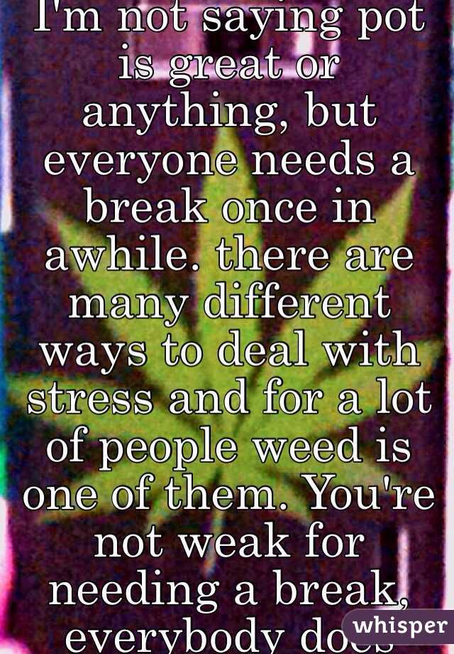 I'm not saying pot is great or anything, but everyone needs a break once in awhile. there are many different ways to deal with stress and for a lot of people weed is one of them. You're not weak for needing a break, everybody does