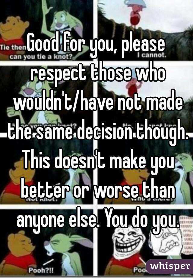Good for you, please respect those who wouldn't/have not made the same decision though. This doesn't make you better or worse than anyone else. You do you.