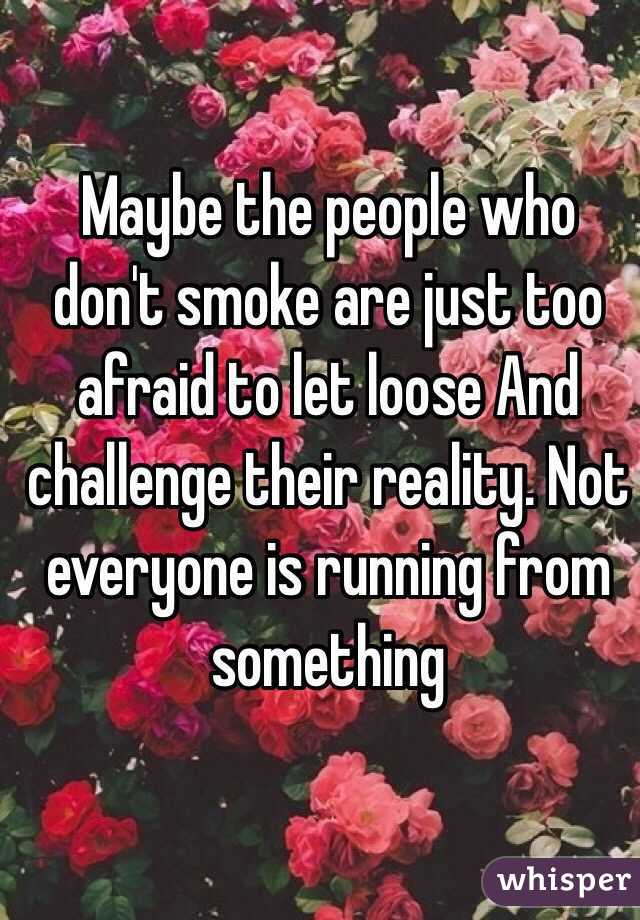  Maybe the people who don't smoke are just too afraid to let loose And challenge their reality. Not everyone is running from something 