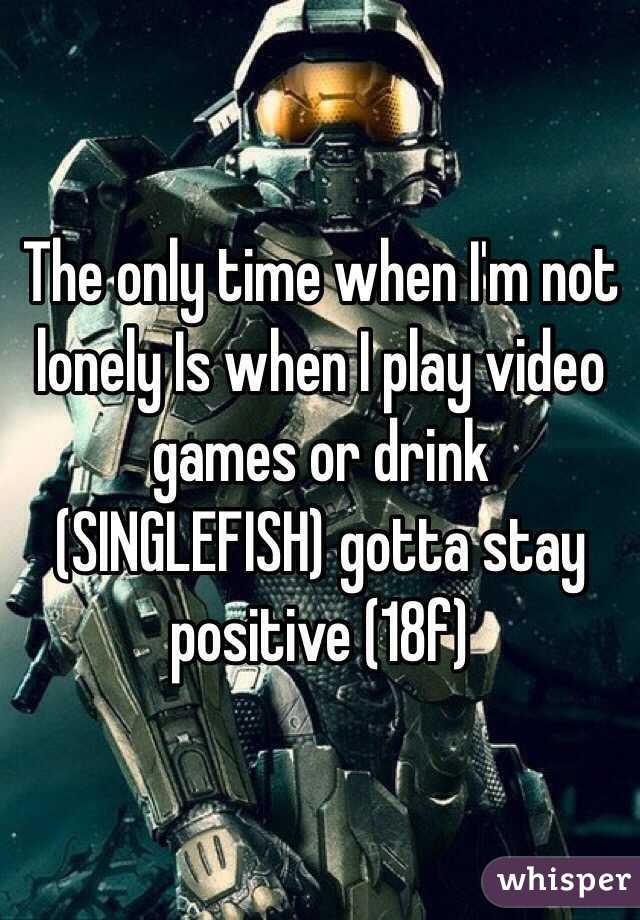 The only time when I'm not lonely Is when I play video games or drink (SINGLEFISH) gotta stay positive (18f)