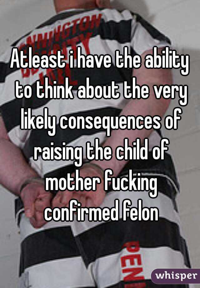 Atleast i have the ability to think about the very likely consequences of raising the child of mother fucking confirmed felon