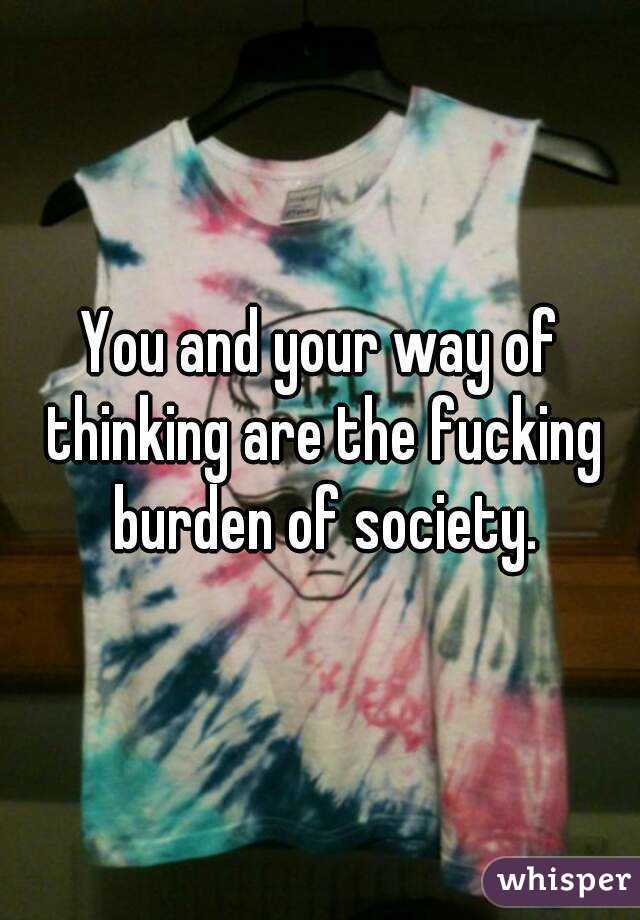 You and your way of thinking are the fucking burden of society.