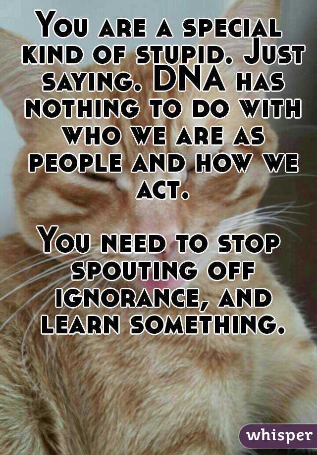 You are a special kind of stupid. Just saying. DNA has nothing to do with who we are as people and how we act.

You need to stop spouting off ignorance, and learn something.