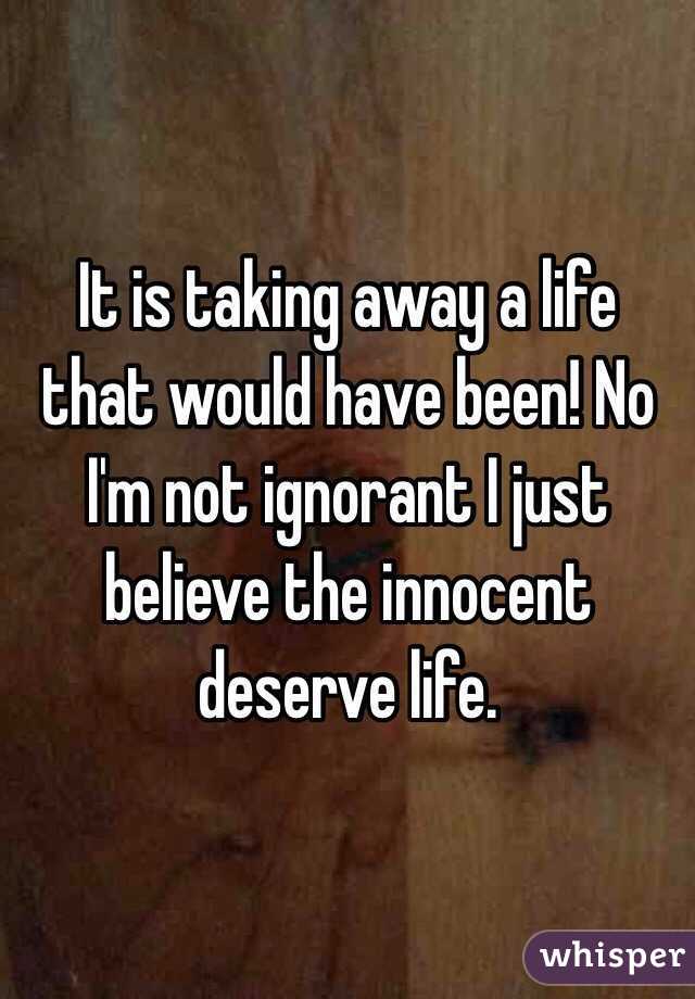 It is taking away a life that would have been! No I'm not ignorant I just believe the innocent deserve life. 