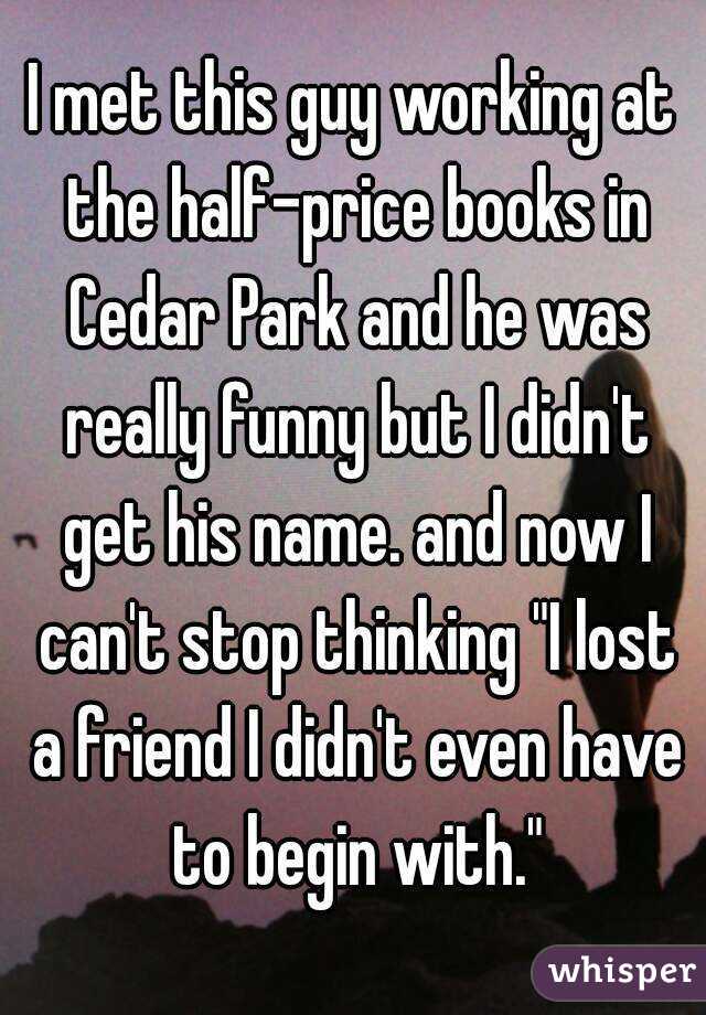 I met this guy working at the half-price books in Cedar Park and he was really funny but I didn't get his name. and now I can't stop thinking "I lost a friend I didn't even have to begin with."