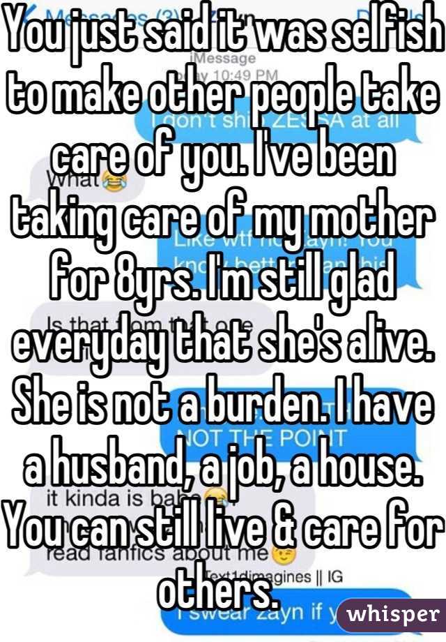 You just said it was selfish to make other people take care of you. I've been taking care of my mother for 8yrs. I'm still glad everyday that she's alive. She is not a burden. I have a husband, a job, a house. You can still live & care for others. 