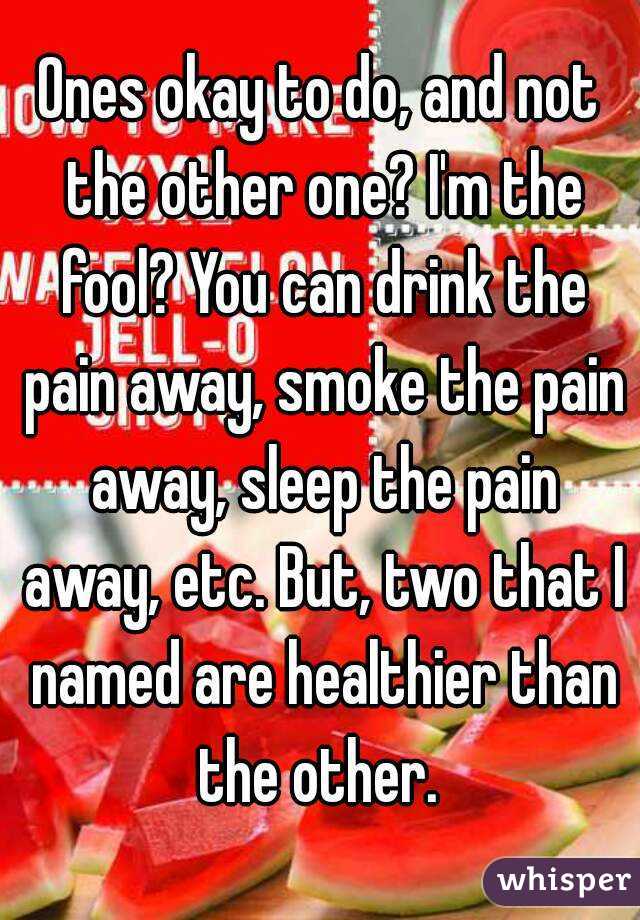 Ones okay to do, and not the other one? I'm the fool? You can drink the pain away, smoke the pain away, sleep the pain away, etc. But, two that I named are healthier than the other. 
