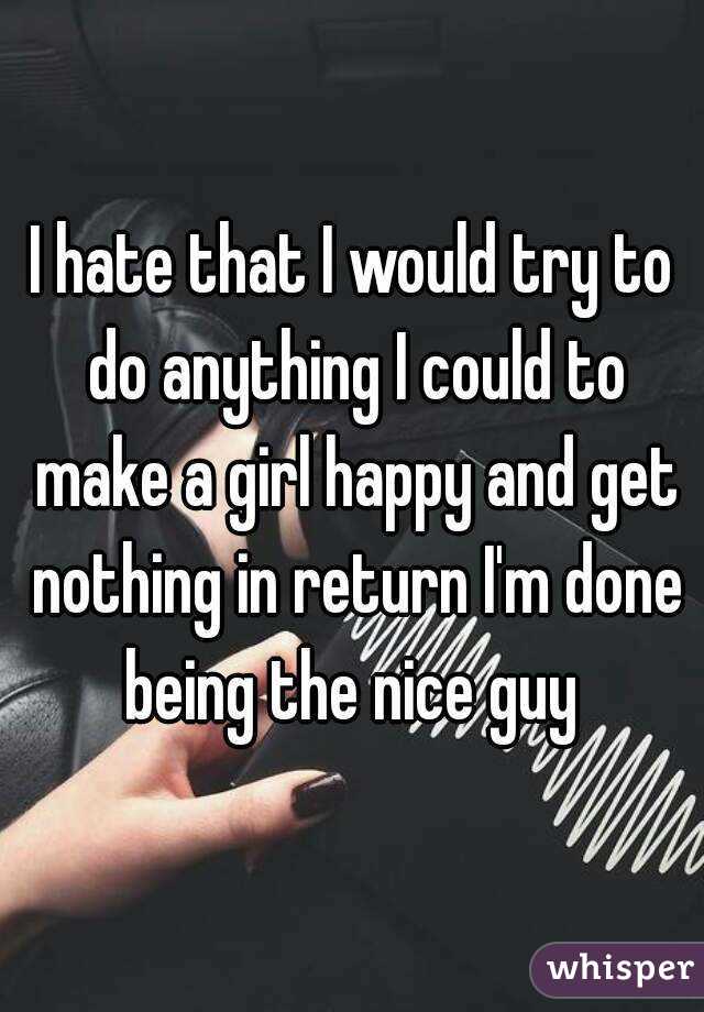 I hate that I would try to do anything I could to make a girl happy and get nothing in return I'm done being the nice guy 