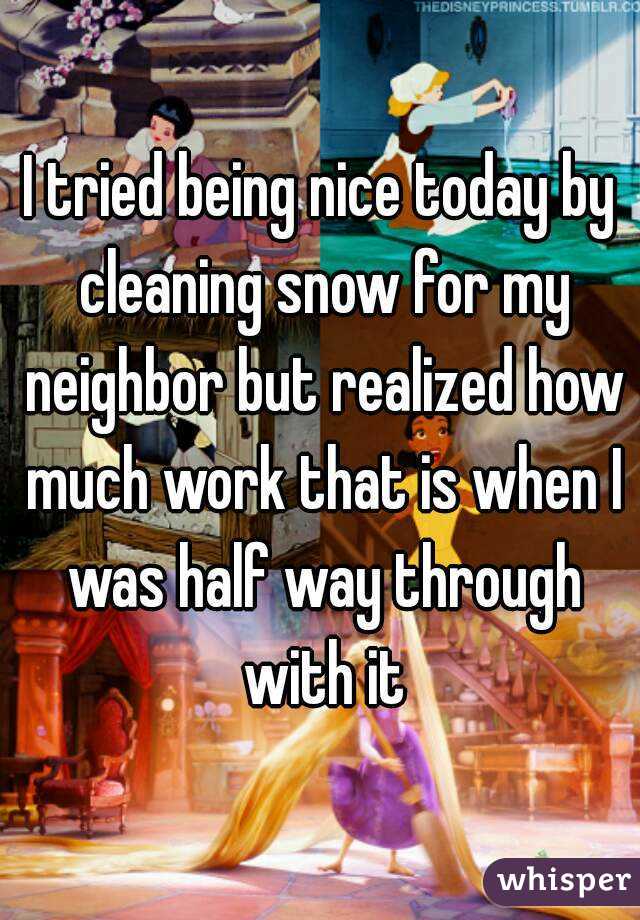 I tried being nice today by cleaning snow for my neighbor but realized how much work that is when I was half way through with it