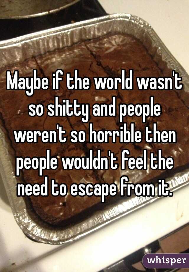 Maybe if the world wasn't so shitty and people weren't so horrible then people wouldn't feel the need to escape from it.