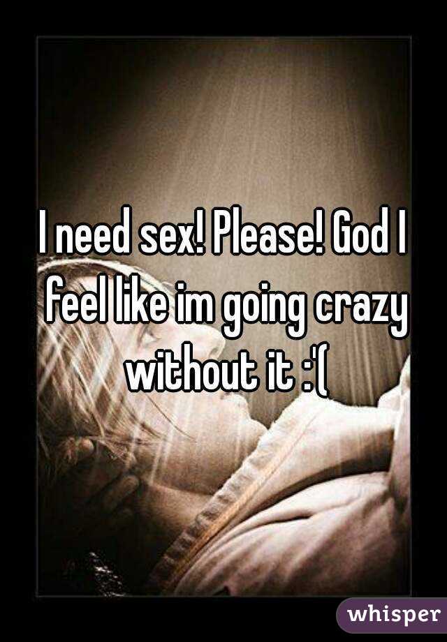 I need sex! Please! God I feel like im going crazy without it :'(