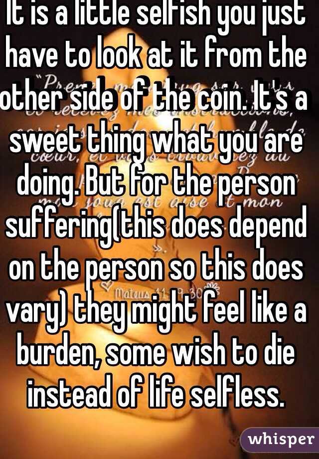 It is a little selfish you just have to look at it from the other side of the coin. It's a sweet thing what you are doing. But for the person suffering(this does depend on the person so this does vary) they might feel like a burden, some wish to die instead of life selfless. 