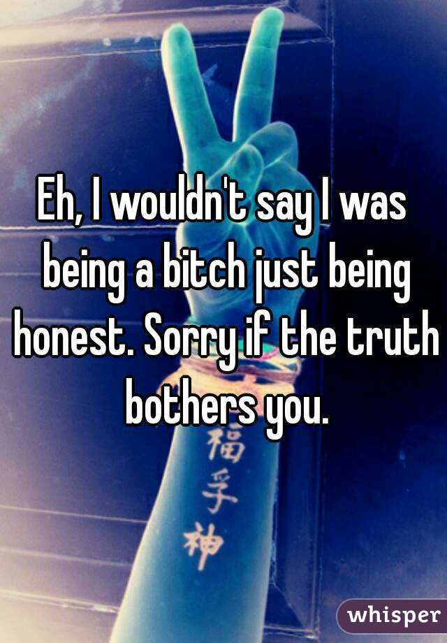 Eh, I wouldn't say I was being a bitch just being honest. Sorry if the truth bothers you.