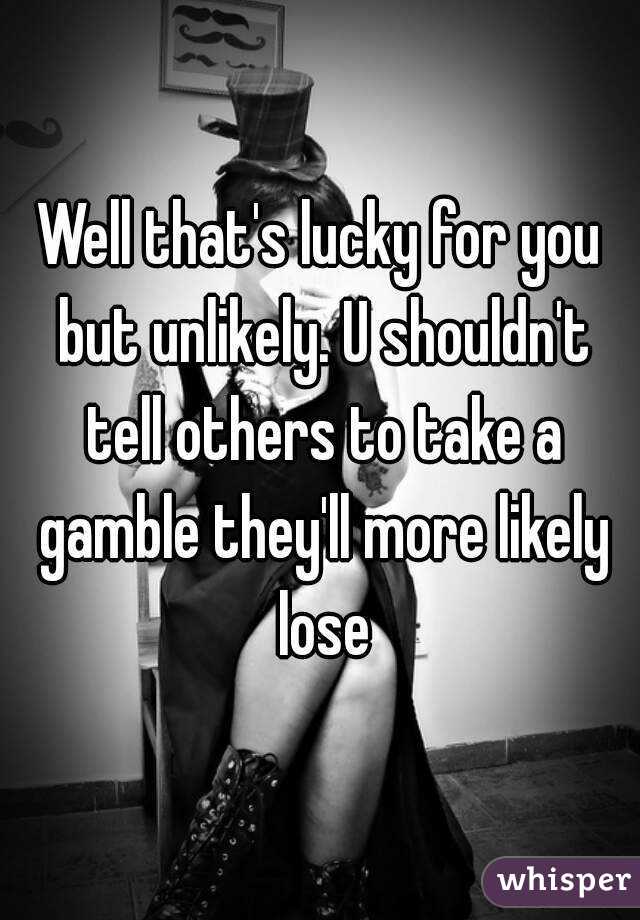 Well that's lucky for you but unlikely. U shouldn't tell others to take a gamble they'll more likely lose