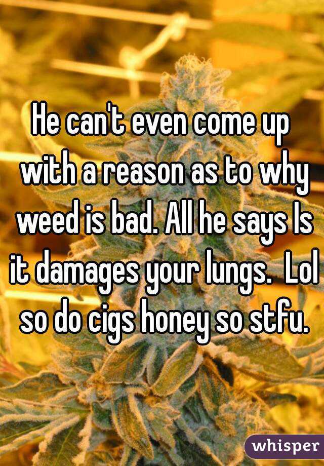 He can't even come up with a reason as to why weed is bad. All he says Is it damages your lungs.  Lol so do cigs honey so stfu.