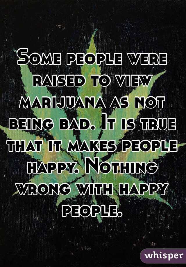 Some people were raised to view marijuana as not being bad. It is true that it makes people happy. Nothing wrong with happy people.