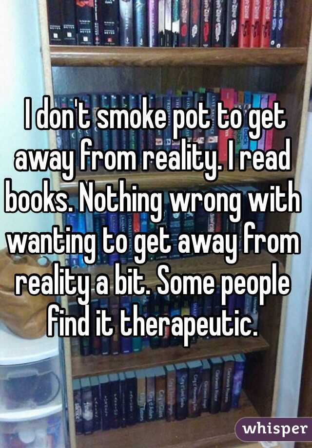  I don't smoke pot to get away from reality. I read books. Nothing wrong with wanting to get away from reality a bit. Some people find it therapeutic.