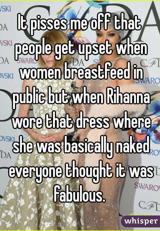 It pisses me off that people get upset when women breastfeed in public but when Rihanna wore that dress where she was basically naked everyone thought it was fabulous. 