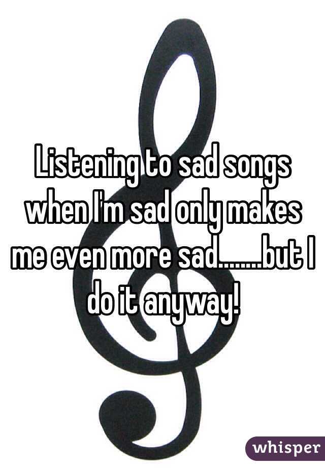 Listening to sad songs when I'm sad only makes me even more sad........but I do it anyway! 