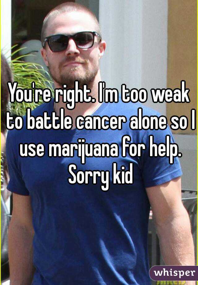 You're right. I'm too weak to battle cancer alone so I use marijuana for help. Sorry kid