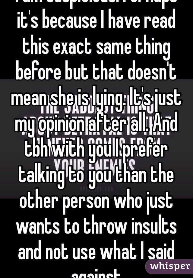 I am suspicious. Perhaps it's because I have read this exact same thing before but that doesn't mean she is lying. It's just my opinion after all. And tbh with you I prefer talking to you than the other person who just wants to throw insults and not use what I said against 