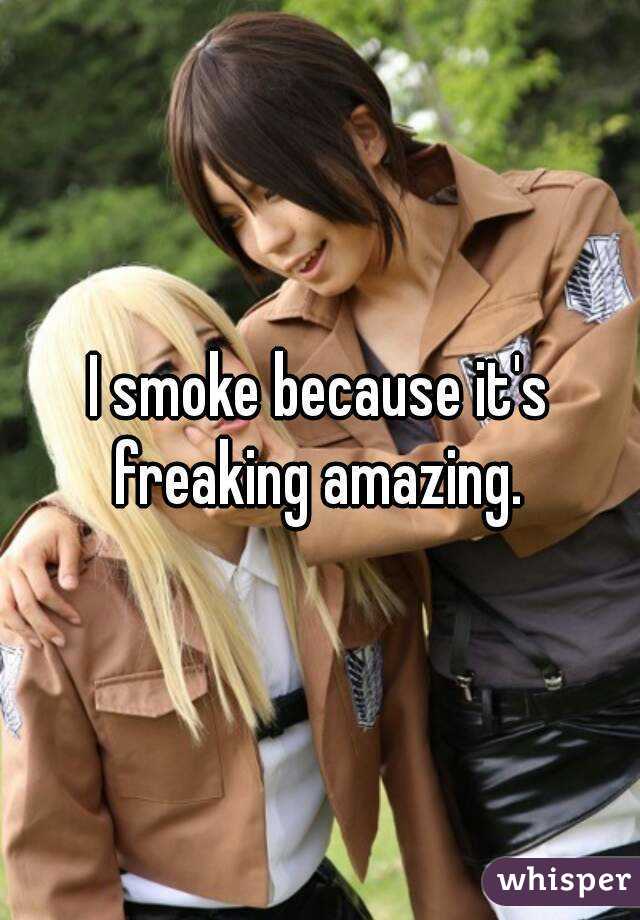 I smoke because it's freaking amazing. 