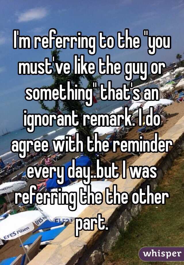 I'm referring to the "you must've like the guy or something" that's an ignorant remark. I do agree with the reminder every day..but I was referring the the other part.