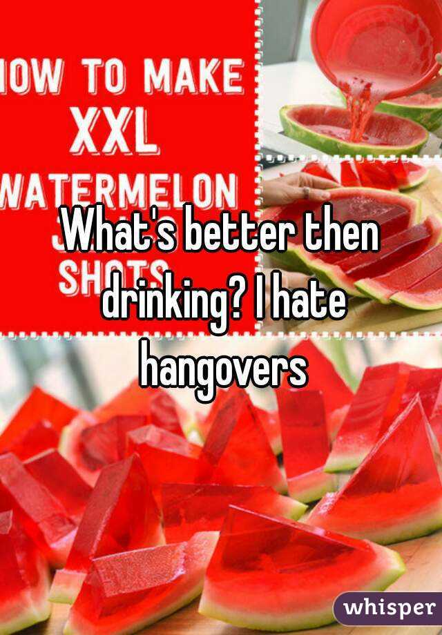 What's better then drinking? I hate hangovers