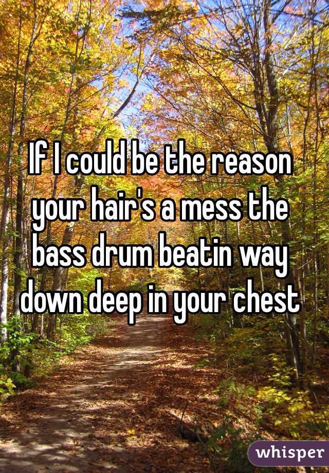 If I could be the reason your hair's a mess the bass drum beatin way down deep in your chest