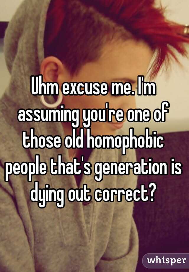 Uhm excuse me. I'm assuming you're one of those old homophobic people that's generation is dying out correct? 