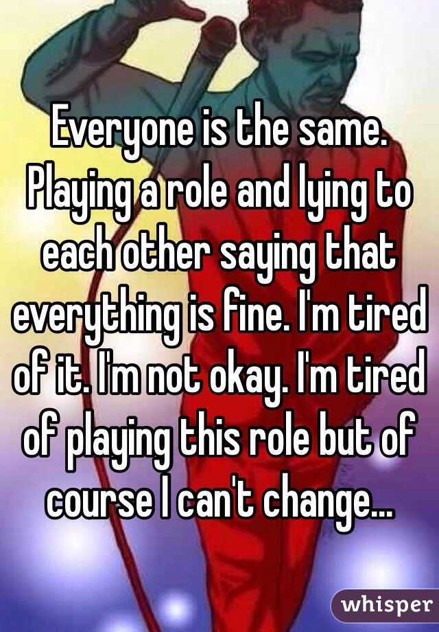 Everyone is the same. Playing a role and lying to each other saying that everything is fine. I'm tired of it. I'm not okay. I'm tired of playing this role but of course I can't change...