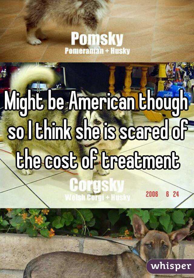 Might be American though so I think she is scared of the cost of treatment