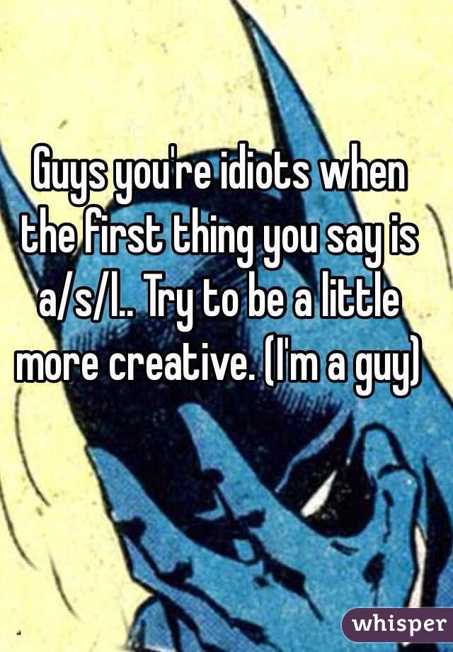 Guys you're idiots when the first thing you say is a/s/l.. Try to be a little more creative. (I'm a guy)