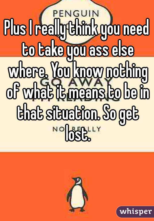 Plus I really think you need to take you ass else where. You know nothing of what it means to be in that situation. So get lost.