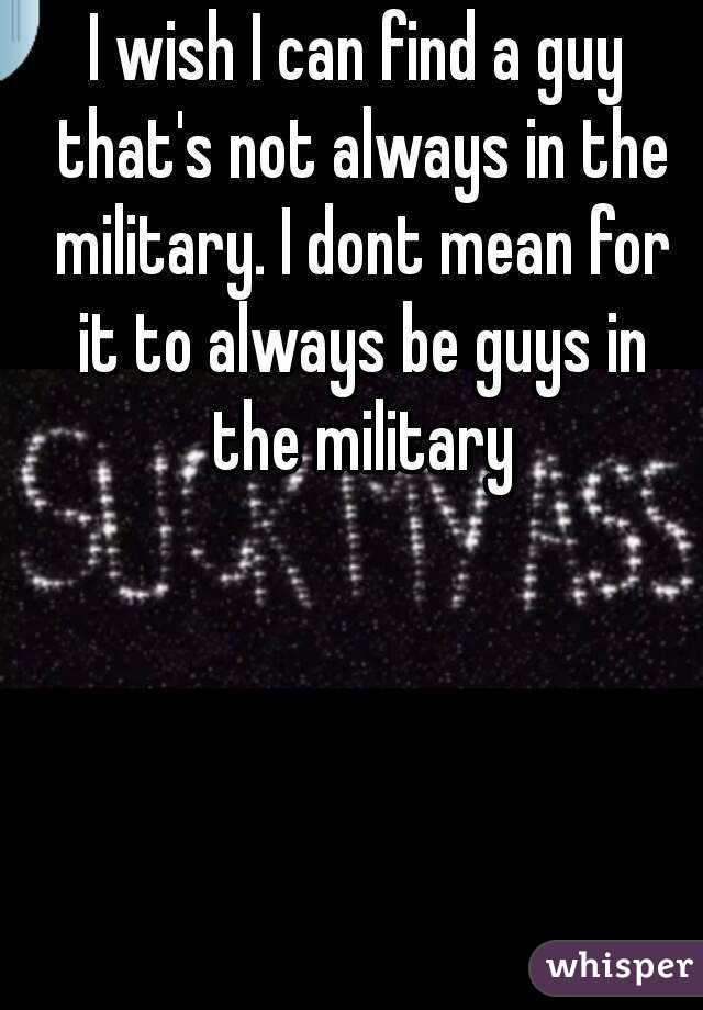 I wish I can find a guy that's not always in the military. I dont mean for it to always be guys in the military