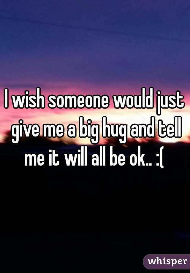 I wish someone would just give me a big hug and tell me it will all be ok.. :( 