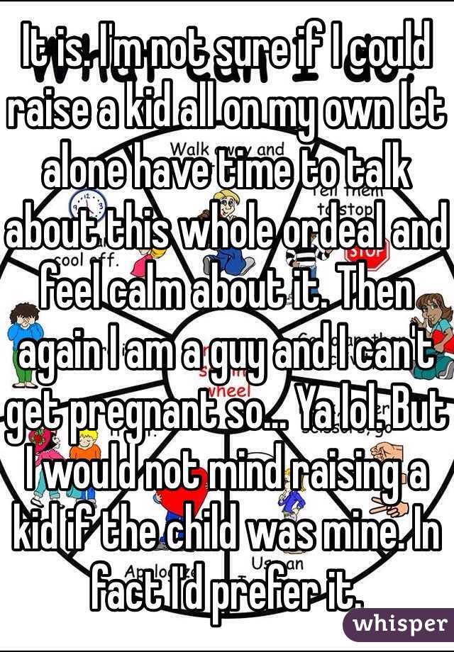 It is. I'm not sure if I could raise a kid all on my own let alone have time to talk about this whole ordeal and feel calm about it. Then again I am a guy and I can't get pregnant so... Ya lol. But I would not mind raising a kid if the child was mine. In fact I'd prefer it.