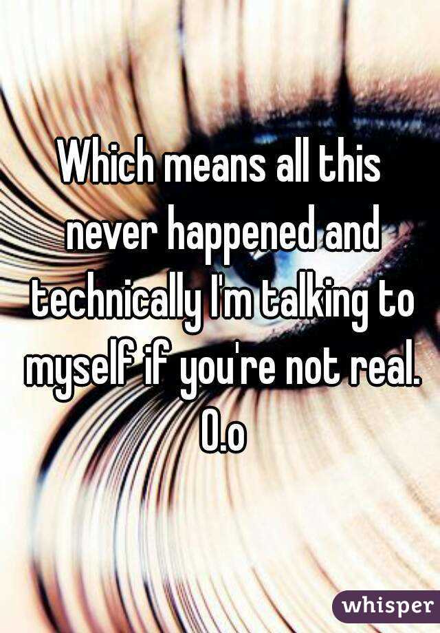 Which means all this never happened and technically I'm talking to myself if you're not real. O.o