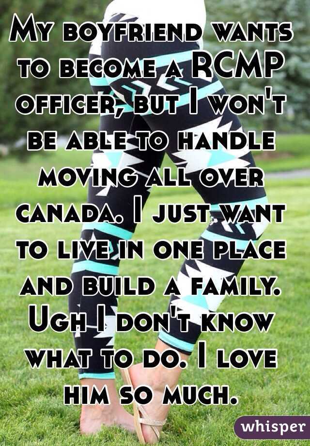 My boyfriend wants to become a RCMP officer, but I won't be able to handle moving all over canada. I just want to live in one place and build a family. Ugh I don't know what to do. I love him so much.