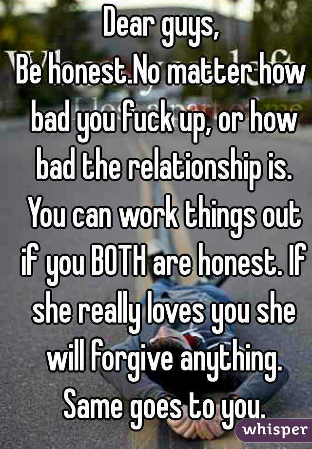 Dear guys,
Be honest.No matter how bad you fuck up, or how bad the relationship is. You can work things out if you BOTH are honest. If she really loves you she will forgive anything. Same goes to you.