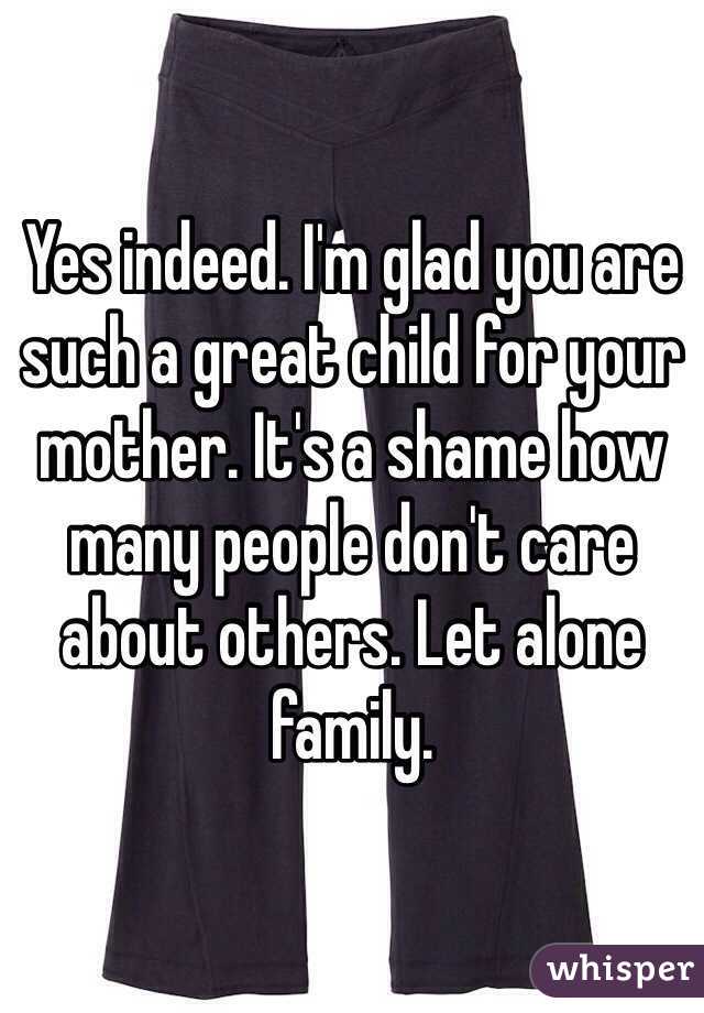 Yes indeed. I'm glad you are such a great child for your mother. It's a shame how many people don't care about others. Let alone family.