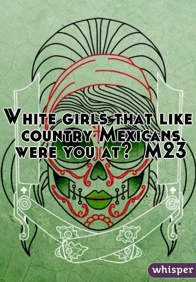 White girls that like country Mexicans were you at?  M23