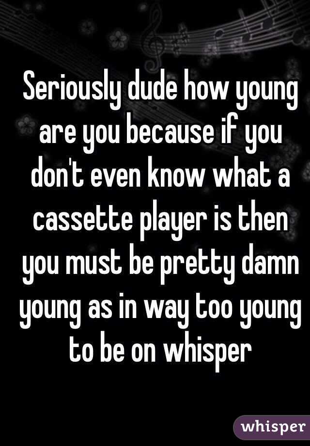 Seriously dude how young are you because if you don't even know what a cassette player is then you must be pretty damn young as in way too young to be on whisper