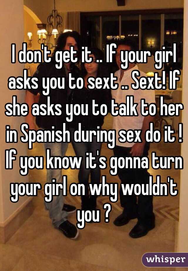 I don't get it .. If your girl asks you to sext .. Sext! If she asks you to talk to her in Spanish during sex do it ! If you know it's gonna turn your girl on why wouldn't you ?