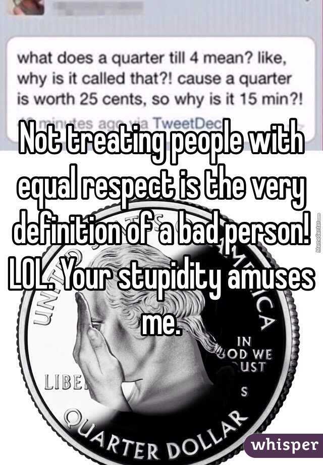 Not treating people with equal respect is the very definition of a bad person! LOL. Your stupidity amuses me.